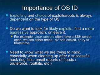 Importance of OS ID
   Exploiting and choice of exploits/roots is always
    dependent on the type of OS

   Do we want to look for likely exploits, find a more
    aggressive approach, or leave it.
       For example, Linux servers often have a SSH server
        open, we can either nmap –sV and exploit, or try to
        bruteforce.

   Need to know what we are trying to hack,
    especially when cleaning up after a successful
    hack (log files, email reports of floods /
    bruteforce, rootkits, etc.)
 