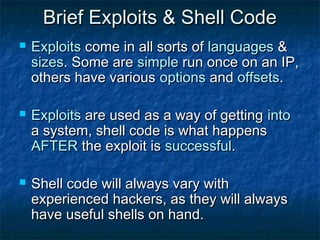 Brief Exploits & Shell Code
   Exploits come in all sorts of languages &
    sizes. Some are simple run once on an IP,
    others have various options and offsets.

   Exploits are used as a way of getting into
    a system, shell code is what happens
    AFTER the exploit is successful.

   Shell code will always vary with
    experienced hackers, as they will always
    have useful shells on hand.
 