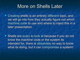 More on Shells Later
   Creating shells is an entirely different topic, and
    we will go into how they actually figure out which
    machine code to use and where to inject this in a
    later presentation.

   Shells are scary to look at because if you do not
    know the machine code or the system its
    intended for, there is absolutely no way to know
    what its doing, but it can compromise a system!
 