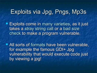 Exploits via Jpg, Pngs, Mp3s
   Exploits come in many varieties, as it just
    takes a stray string call or a bad size
    check to make a program vulnerable.

   All sorts of formats have been vulnerable,
    for example the famous GDI+ Jpg
    vulnerability that would execute code just
    by viewing a jpg!
 
