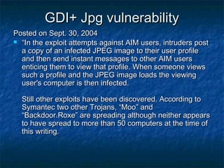 GDI+ Jpg vulnerability
Posted on Sept. 30, 2004
 “In the exploit attempts against AIM users, intruders post
  a copy of an infected JPEG image to their user profile
  and then send instant messages to other AIM users
  enticing them to view that profile. When someone views
  such a profile and the JPEG image loads the viewing
  user's computer is then infected.

  Still other exploits have been discovered. According to
  Symantec two other Trojans, “Moo” and
  “Backdoor.Roxe” are spreading although neither appears
  to have spread to more than 50 computers at the time of
  this writing.
 
