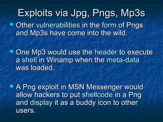 Exploits via Jpg, Pngs, Mp3s
   Other vulnerabilities in the form of Pngs
    and Mp3s have come into the wild.

   One Mp3 would use the header to execute
    a shell in Winamp when the meta-data
    was loaded.

   A Png exploit in MSN Messenger would
    allow hackers to put shellcode in a Png
    and display it as a buddy icon to other
    users.
 