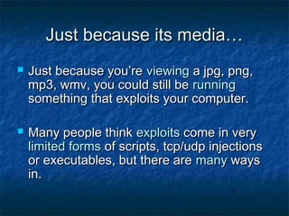 Just because its media…
   Just because you’re viewing a jpg, png,
    mp3, wmv, you could still be running
    something that exploits your computer.

   Many people think exploits come in very
    limited forms of scripts, tcp/udp injections
    or executables, but there are many ways
    in.
 