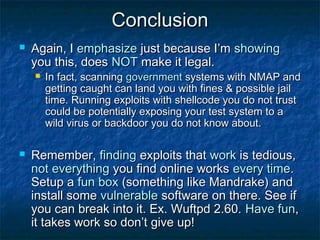 Conclusion
   Again, I emphasize just because I’m showing
    you this, does NOT make it legal.
       In fact, scanning government systems with NMAP and
        getting caught can land you with fines & possible jail
        time. Running exploits with shellcode you do not trust
        could be potentially exposing your test system to a
        wild virus or backdoor you do not know about.

   Remember, finding exploits that work is tedious,
    not everything you find online works every time.
    Setup a fun box (something like Mandrake) and
    install some vulnerable software on there. See if
    you can break into it. Ex. Wuftpd 2.60. Have fun,
    it takes work so don’t give up!
 