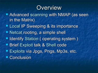 Overview
   Advanced scanning with NMAP (as seen
    in the Matrix)
   Local IP Sweeping & its importance
   Netcat rooting, a simple shell
   Identify Station ( operating system )
   Brief Exploit talk & Shell code
   Exploits via Jpgs, Pngs, Mp3s, etc.
   Conclusion
 