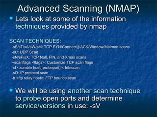 Advanced Scanning (NMAP)
   Lets look at some of the information
    techniques provided by nmap

SCAN TECHNIQUES:
-sS/sT/sA/sW/sM: TCP SYN/Connect()/ACK/Window/Maimon scans
-sU: UDP Scan
-sN/sF/sX: TCP Null, FIN, and Xmas scans
--scanflags <flags>: Customize TCP scan flags
-sI <zombie host[:probeport]>: Idlescan
-sO: IP protocol scan
-b <ftp relay host>: FTP bounce scan


   We will be using another scan technique
    to probe open ports and determine
    service/versions in use: -sV
 
