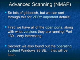 Advanced Scanning (NMAP)
   So lots of gibberish, but we can sort
    through this for VERY important details!

   First: we have all of the open ports, along
    with what versions they are running! Port
    139.. Very interesting.

   Second: we also found out the operating
    system! Windows 98 SE… that will be
    later.
 