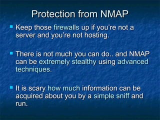 Protection from NMAP
   Keep those firewalls up if you’re not a
    server and you’re not hosting.

   There is not much you can do.. and NMAP
    can be extremely stealthy using advanced
    techniques.

   It is scary how much information can be
    acquired about you by a simple sniff and
    run.
 