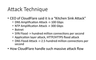 AAack  Technique
•  CEO	
  of	
  CloudFlare	
  said	
  it	
  is	
  a	
  “Kitchen	
  Sink	
  A<ack”	
  
•  DNS	
  AmpliﬁcaRon	
  A<ack	
  -­‐>	
  100	
  Gbps	
  
•  NTP	
  AmpliﬁcaRon	
  A<ack	
  -­‐>	
  300	
  Gbps	
  
•  Botnet	
  
•  SYN	
  Flood	
  -­‐>	
  hundred	
  million	
  connecRons	
  per	
  second	
  
•  ApplicaRon	
  layer	
  a<ack,	
  HTTP/HTTPS	
  ﬂood	
  a<ack	
  
•  DNS	
  Flood	
  A<ack	
  -­‐>	
  2.5	
  hundred	
  million	
  connecRons	
  per	
  
second	
  
•  How	
  CloudFlare	
  handle	
  such	
  massive	
  a<ack	
  ﬂow	
  
 