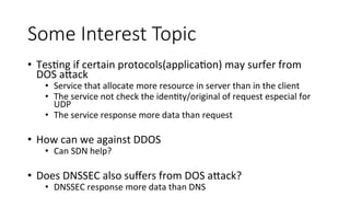 Some  Interest  Topic
•  TesRng	
  if	
  certain	
  protocols(applicaRon)	
  may	
  surfer	
  from	
  
DOS	
  a<ack	
  
•  Service	
  that	
  allocate	
  more	
  resource	
  in	
  server	
  than	
  in	
  the	
  client	
  
•  The	
  service	
  not	
  check	
  the	
  idenRty/original	
  of	
  request	
  especial	
  for	
  
UDP	
  
•  The	
  service	
  response	
  more	
  data	
  than	
  request	
  	
  	
  	
  	
  
	
  
•  How	
  can	
  we	
  against	
  DDOS	
  
•  Can	
  SDN	
  help?	
  
•  Does	
  DNSSEC	
  also	
  suﬀers	
  from	
  DOS	
  a<ack?	
  
•  DNSSEC	
  response	
  more	
  data	
  than	
  DNS	
  
 
