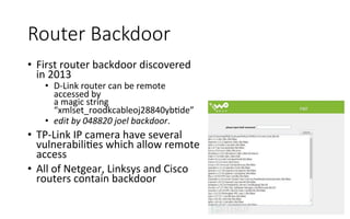 Router  Backdoor
•  First	
  router	
  backdoor	
  discovered	
  
in	
  2013	
  
•  D-­‐Link	
  router	
  can	
  be	
  remote	
  
accessed	
  by	
  
a	
  magic	
  string	
  
“xmlset_roodkcableoj28840ybRde”	
  
•  edit	
  by	
  048820	
  joel	
  backdoor.	
  
•  TP-­‐Link	
  IP	
  camera	
  have	
  several	
  
vulnerabiliRes	
  which	
  allow	
  remote	
  
access	
  
•  All	
  of	
  Netgear,	
  Linksys	
  and	
  Cisco	
  
routers	
  contain	
  backdoor	
  
 