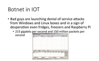 Botnet  in  IOT
•  Bad	
  guys	
  are	
  launching	
  denial	
  of	
  service	
  a<acks	
  
from	
  Windows	
  and	
  Linux	
  boxes	
  and	
  in	
  a	
  sign	
  of	
  
desperaRon	
  even	
  fridges,	
  freezers	
  and	
  Raspberry	
  Pi	
  
•  215	
  gigabits	
  per	
  second	
  and	
  150	
  million	
  packets	
  per	
  
second
 
