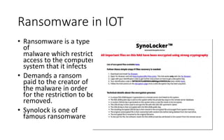 Ransomware  in  IOT
•  Ransomware	
  is	
  a	
  type	
  
of	
  	
  
malware	
  which	
  restricts	
  	
  
access	
  to	
  the	
  computer	
  
system	
  that	
  it	
  infects	
  
•  Demands	
  a	
  ransom	
  
paid	
  to	
  the	
  creator	
  of	
  
the	
  malware	
  in	
  order	
  
for	
  the	
  restricRon	
  to	
  be	
  
removed.	
  	
  
•  Synolock	
  is	
  one	
  of	
  
famous	
  ransomware	
  
 