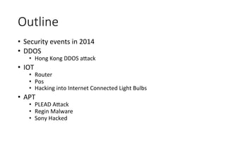 Outline
•  Security	
  events	
  in	
  2014	
  
•  DDOS	
  
•  Hong	
  Kong	
  DDOS	
  a<ack	
  
•  IOT	
  
•  Router	
  
•  Pos	
  
•  Hacking	
  into	
  Internet	
  Connected	
  Light	
  Bulbs	
  
•  APT	
  
•  PLEAD	
  A<ack	
  
•  Regin	
  Malware	
  
•  Sony	
  Hacked	
  
 