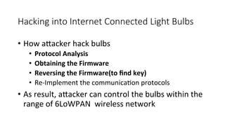 Hacking  into  Internet  Connected  Light  Bulbs
•  How	
  a<acker	
  hack	
  bulbs	
  	
  
•  Protocol	
  Analysis	
  
•  Obtaining	
  the	
  Firmware	
  
•  Reversing	
  the	
  Firmware(to	
  ﬁnd	
  key)	
  
•  Re-­‐Implement	
  the	
  communicaRon	
  protocols	
  	
  
•  As	
  result,	
  a<acker	
  can	
  control	
  the	
  bulbs	
  within	
  the	
  
range	
  of	
  6LoWPAN	
  	
  wireless	
  network
 