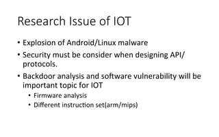 Research  Issue  of  IOT
•  Explosion	
  of	
  Android/Linux	
  malware	
  
•  Security	
  must	
  be	
  consider	
  when	
  designing	
  API/
protocols.	
  
•  Backdoor	
  analysis	
  and	
  sogware	
  vulnerability	
  will	
  be	
  
important	
  topic	
  for	
  IOT	
  
•  Firmware	
  analysis	
  
•  Diﬀerent	
  instrucRon	
  set(arm/mips)	
  
 