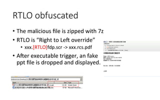 RTLO  obfuscated
•  The	
  malicious	
  ﬁle	
  is	
  zipped	
  with	
  7z	
  
•  RTLO	
  is	
  “Right	
  to	
  Leg	
  override”	
  
•  xxx.[RTLO]fdp.scr	
  -­‐>	
  xxx.rcs.pdf	
  
•  Ager	
  executable	
  trigger,	
  an	
  fake	
  
ppt	
  ﬁle	
  is	
  dropped	
  and	
  displayed.	
  
 