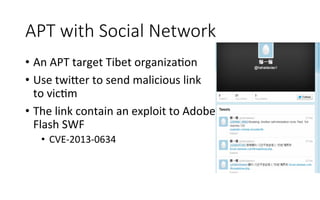 APT  with  Social  Network
•  An	
  APT	
  target	
  Tibet	
  organizaRon	
  
•  Use	
  twi<er	
  to	
  send	
  malicious	
  link	
  
to	
  vicRm	
  
•  The	
  link	
  contain	
  an	
  exploit	
  to	
  Adobe	
  
Flash	
  SWF	
  
•  CVE-­‐2013-­‐0634	
  	
  
 