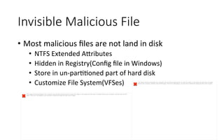 Invisible  Malicious  File
•  Most	
  malicious	
  ﬁles	
  are	
  not	
  land	
  in	
  disk	
  
•  NTFS	
  Extended	
  A<ributes	
  
•  Hidden	
  in	
  Registry(Conﬁg	
  ﬁle	
  in	
  Windows)	
  
•  Store	
  in	
  un-­‐parRRoned	
  part	
  of	
  hard	
  disk	
  
•  Customize	
  File	
  System(VFSes)
The image cannot be displayed. Your computer may not have enough memory to open the image, or the image may have been corrupted. Restart your computer, and then open the file
again. If the red x still appears, you may have to delete the image and then insert it again.
The image cannot be displayed. Your computer may not have enough memory to open the image, or the image may have been corrupted.
Restart your computer, and then open the file again. If the red x still appears, you may have to delete the image and then insert it again.
 