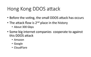 Hong  Kong  DDOS  aAack
•  Before	
  the	
  voRng,	
  the	
  small	
  DDOS	
  a<ack	
  has	
  occurs	
  
•  The	
  a<ack	
  ﬂow	
  is	
  2nd	
  place	
  in	
  the	
  history	
  
•  About	
  300	
  Gbps	
  
•  Some	
  big	
  internet	
  companies	
  	
  cooperate	
  to	
  against	
  
this	
  DDOS	
  a<ack	
  
•  Amazon	
  
•  Google	
  
•  CloudFlare	
  
 