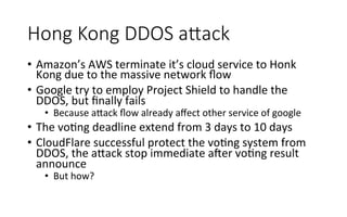 Hong  Kong  DDOS  aAack
•  Amazon’s	
  AWS	
  terminate	
  it’s	
  cloud	
  service	
  to	
  Honk	
  
Kong	
  due	
  to	
  the	
  massive	
  network	
  ﬂow	
  
•  Google	
  try	
  to	
  employ	
  Project	
  Shield	
  to	
  handle	
  the	
  
DDOS,	
  but	
  ﬁnally	
  fails	
  
•  Because	
  a<ack	
  ﬂow	
  already	
  aﬀect	
  other	
  service	
  of	
  google	
  
•  The	
  voRng	
  deadline	
  extend	
  from	
  3	
  days	
  to	
  10	
  days	
  
•  CloudFlare	
  successful	
  protect	
  the	
  voRng	
  system	
  from	
  
DDOS,	
  the	
  a<ack	
  stop	
  immediate	
  ager	
  voRng	
  result	
  
announce	
  
•  But	
  how?	
  
 