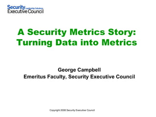 A Security Metrics Story:
Turning Data into Metrics


              George Campbell
 Emeritus Faculty, Security Executive Council




           Copyright 2008 Security Executive Council