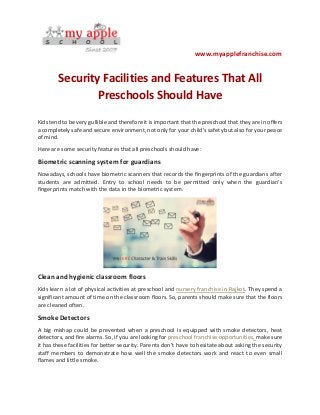 www.myapplefranchise.com
Security Facilities and Features That All
Preschools Should Have
Kids tend to be very gullible and therefore it is important that the preschool that they are in offers
a completely safe and secure environment, not only for your child’s safety but also for your peace
of mind.
Here are some security features that all preschools should have:
Biometric scanning system for guardians
Nowadays, schools have biometric scanners that records the fingerprints of the guardians after
students are admitted. Entry to school needs to be permitted only when the guardian’s
fingerprints match with the data in the biometric system.
Clean and hygienic classroom floors
Kids learn a lot of physical activities at preschool and nursery franchise in Rajkot. They spend a
significant amount of time on the classroom floors. So, parents should make sure that the floors
are cleaned often.
Smoke Detectors
A big mishap could be prevented when a preschool is equipped with smoke detectors, heat
detectors, and fire alarms. So, if you are looking for preschool franchise opportunities, make sure
it has these facilities for better security. Parents don’t have to hesitate about asking the security
staff members to demonstrate how well the smoke detectors work and react to even small
flames and little smoke.
 