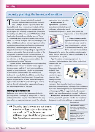 Security


     Security planning: the issues, and solutions


 T
         he security domain is infinitely vast and                    aspects may need attention:
         complex and requires considerable planning,                      • Sensitive data or
         says Ghildiyal. But the key issue here is that               information: Documents
 in small to mid-sized companies, security is still not               including confidential reports/
 given due importance and the top management do                       credit card information are all
 not accept it as a challenge that warrants a dedicated               prone to security attacks, either from within the
 team of experts. Dhruv Soi, chair–OWASP (Open Web                                             organisation or from the outside
 Application Security Project) India, agrees, “There                                            world.
 is a sheer lack of security awareness in most Indian                                               • Threats from within the
 firms. The security budget is often just 5 to 10 per cent                                      organisation: Employees have
 of the total IT expenditure. Internal reports are often                                        been known to steal sensitive
 vulnerable to manipulations. Improper/inadequate                                               data from computers, laptops
 monitoring creates a big hole in security. Since                                               or over the network using USB
 organisations refrain from spending on regular third-                                          drives. Unsecured confidential
 party security audits, the real security position of the             data can also be sent to the outside world, through e-
 company is never clear to the top management. In                     mails. Without solutions to prevent data leakage, it is
 scenarios like these, one infected system propagates                 hard to control it, says Soi.
 the infection to all the systems connected into the                      Apart from this, how a company treats its
 organisational network,” he adds.                                    employees also plays a role, feels Milind Mody, CEO,
     Agarwal seconds the thought and adds that security               eBrandz.com. He
 breakdowns are not easy to monitor unless regular                    cites a scenraio:
 investments are made in IT tools to secure different                 “Companies that
 aspects of the organisation. “Having an outsourced                   deal with their
 IT department with clear KPIs (key performance                       employees fairly,
 indicators)—one of which should be to monitor data                   earn their respect.
 security—can help. Apart from this, a thorough cost-                 However, there
 benefit analysis should be done before choosing the                  are organisations
 right combination of tools and technologies. Factors                 that delay giving
 such as threat level, size of the organisation, budget,              employees their dues after they leave; that may
 etc, should be factored in,” he adds.                                sometimes upset an exiting employee, who could then
                                                                      try to steal data or, in general, act against the interests
 Identifying vulnerabilities                                          of the company.” Mody suggests laying down clear
 Before we move on to exploring ways to deal with                     policies and procedures to deal with such challenges.
 security-related challenges, it is important to identify                 • Threats via the Internet: Another threat is from
 and understand the security vulnerabilities that may                 viruses*, malware*, spyware* attacks, etc, which may
 exist/affect an organisation at any point. The following             damage, or result in the pilferage of organisational
                                                                                                        information.



         “   	Security breakdowns are not easy to
                                                                                                      * •A computer virus is a
                                                                                                      computer program that
              monitor unless regular investments                                                      can copy itself and infect a
                                                                                                      computer.
              are made in IT tools to secure                                                          •Malware is a type of
              different aspects of the organisation.”                                                 software that can harm
                                                                                                      computers, such as
              Rajat Agarwal, executive director, Bhorukha Aluminium                                   computer viruses and
                                                                                                      spyware.




12   /   December 2009   /   BenefIT
 