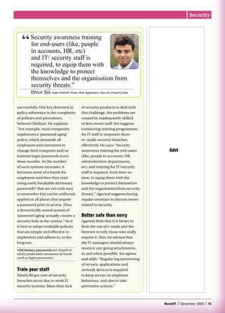 Security




   “     Security awareness training
         for end-users (like, people
         in accounts, HR, etc)
         and IT/ security staff is
         required, to equip them with
         the knowledge to protect
         themselves and the organisation from
         security threats.”
         Dhruv Soi, chair–OWASP (Open Web Application Security Project) India


successfully. One key deterrent in          of security products to deal with
policy adherence is the complexity          this challenge, the problems are
of policies and procedures,                 caused by inadequately skilled
believes Ghidiyal. He explains:             or less-aware staff. Soi suggests
“For example, most companies                conducting training programmes
implement a ‘password aging’                for IT staff to empower them
policy, which demands all                   to tackle security breaches,
employees and customers to                  effectively. He says: “Security
change their computer and/or                awareness training for end-users        Advt
Internet login passwords every              (like, people in accounts, HR,
three months. As the number                 administration departments,
of such systems increases, it               etc) and training for IT/security
becomes more of a hassle for                staff is required, from time-to-
employees and then they start               time, to equip them with the
using easily breakable dictionary           knowledge to protect themselves
passwords* that are not only easy           and the organisation from security
to remember but can be uniformly            threats.” Agarwal suggests having
applied at all places that require          regular seminars to discuss issues
a password prior to access. Thus            related to security.
a theoretically sound system of
‘password aging’ actually creates a         Better safe than sorry
security hole in the system.” So it         Agarwal feels that it is better to
is best to adopt workable policies          limit the use of e-mails and the
that are simple and effective to            Internet to only those who really
implement and adhere to, in the             require it. Also, he advises that
long run.                                   the IT managers should always
                                            monitor out-going attachments,
•Dictionary passwords are simple or
easily predictable variations of words      as and when possible. Soi agrees
used as login passwords.]                   and adds: “Regular log monitoring
                                            of servers, applications and
Train your staff                            network devices is required
Nearly 80 per cent of security              to keep an eye on employee
breaches occur due to weak IT               behaviour, and also to take
security systems. More than lack            preventive actions.”



                                                                                 BenefIT   /   December 2009   /   15
 