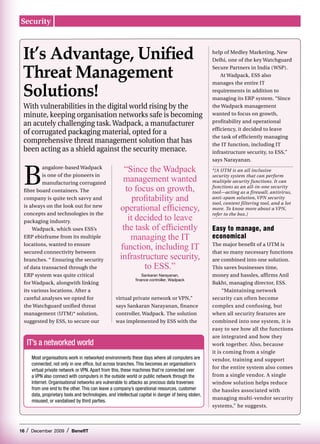 Security



 It’s Advantage, Unified                                                                                 help of Medley Marketing, New
                                                                                                         Delhi, one of the key Watchguard


 Threat Management                                                                                       Secure Partners in India (WSP).
                                                                                                             At Wadpack, ESS also


 Solutions!
                                                                                                         manages the entire IT
                                                                                                         requirements in addition to
                                                                                                         managing its ERP system. “Since
 With vulnerabilities in the digital world rising by the                                                 the Wadpack management
 minute, keeping organisation networks safe is becoming                                                  wanted to focus on growth,
 an acutely challenging task. Wadpack, a manufacturer                                                    profitability and operational
                                                                                                         efficiency, it decided to leave
 of corrugated packaging material, opted for a
                                                                                                         the task of efficiently managing
 comprehensive threat management solution that has                                                       the IT function, including IT
 been acting as a shield against the security menace.                                                    infrastructure security, to ESS,”
                                                                                                         says Narayanan.



 B                                                         “Since the Wadpack
          angalore-based Wadpack
                                                                                                         *[A UTM is an all inclusive
          is one of the pioneers in
          manufacturing corrugated
                                                          management wanted                              security system that can perform
                                                                                                         multiple security functions. It can

 fibre board containers. The                               to focus on growth,                           functions as an all-in-one security
                                                                                                         tool—acting as a firewall, antivirus,
 company is quite tech savvy and                              profitability and                          anti-spam solution, VPN security
                                                                                                         tool, content filtering tool, and a lot
 is always on the look out for new
                                                         operational efficiency,                         more. To know more about a VPN,
 concepts and technologies in the
                                                            it decided to leave
                                                                                                         refer to the box.]
 packaging industry.
     Wadpack, which uses ESS’s                            the task of efficiently                        Easy to manage, and
 ERP ebizframe from its multiple                             managing the IT                             economical
 locations, wanted to ensure
 secured connectivity between
                                                         function, including IT                          The major benefit of a UTM is
                                                                                                         that so many necessary functions
 branches. “ Ensuring the security                       infrastructure security,                        are combined into one solution.
 of data transacted through the                                   to ESS.”                               This saves businesses time,
 ERP system was quite critical                                        Sankaran Narayanan,                money and hassles, affirms Anil
                                                                  finance controller, Wadpack
 for Wadpack, alongwith linking                                                                          Bakht, managing director, ESS.
 its various locations. After a                                                                               “Maintaining network
 careful analyses we opted for                         virtual private network or VPN,”                  security can often become
 the Watchguard unified threat                         says Sankaran Narayanan, finance                  complex and confusing, but
 management (UTM)* solution,                           controller, Wadpack. The solution                 when all security features are
 suggested by ESS, to secure our                       was implemented by ESS with the                   combined into one system, it is
                                                                                                         easy to see how all the functions
                                                                                                         are integrated and how they
     IT’s a networked world                                                                              work together. Also, because
                                                                                                         it is coming from a single
         Most organisations work in networked environments these days where all computers are            vendor, training and support
         connected, not only in one office, but across branches. This becomes an organisation’s
                                                                                                         for the entire system also comes
         virtual private network or VPN. Apart from this, these machines that’re connected over
         a VPN also connect with computers in the outside world or public network through the            from a single vendor. A single
         Internet. Organisational networks are vulnerable to attacks as precious data traverses          window solution helps reduce
         from one end to the other. This can leave a company’s operational resources, customer           the hassles associated with
         data, proprietary tools and technologies, and intellectual capital in danger of being stolen,
                                                                                                         managing multi-vendor security
         misused, or vandalised by third parties.
                                                                                                         systems,” he suggests.



16   /   December 2009      /   BenefIT
 