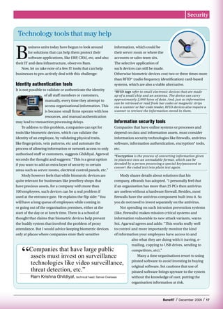 Security


 Technology tools that may help


B
        usiness units today have begun to look around           information, which could be
        for solutions that can help them protect their          their server room or where the
        software applications, like ERP CRM, etc, and also
                                       ,                        accounts or sales team sits.
their IT and data infrastructure, observes Ram.                 The selective application of
   Now, let us take note of a few IT tools that can help        such devices can still be made.
businesses to pro-actively deal with this challenge:            Otherwise biometric devices cost two or three times more
                                                                than RFID* (radio frequency identification) card-based
Identity authentication tools                                   systems, which are also a viable alternative.
It is not possible to validate or authenticate the identity
                                                                *RFID tags refer to small electronic devices that are made
                    of all staff members or customers,          up of a small chip and an antenna. The device can carry
                    manually, every time they attempt to        approximately 2,000 bytes of data. And, just as information
                                                                can be retrieved or read from bar codes or magnetic strips
                    access organisational information. This     via a scanner or bar-code reader, RFID devices also require a
                    is because small firms operate with less    scanner to retrieve the information stored in them.
                    resources, and manual authentication
may lead to transaction processing delays.                      Information security tools
     To address to this problem, companies can opt for          Companies that have online systems or processes and
tools like biometric devices, which can validate the            depend on data and information assets, must consider
identity of an employee, by validating physical traits,         information security technologies like firewalls, antivirus
like fingerprints, vein patterns, etc and automate the          software, information authentication, encryption* tools,
process of allowing information or network access to only       etc.
authorised staff or customers, suggests Ghildiyal. Agarwal
                                                                *Encryption is the process of converting information given
seconds the thought and suggests: “This is a great option       in plaintext into an unreadable format, which can be
if you want to add an extra layer of security to certain        decoded by a person possessing a special key/password to
                                                                convert the coded text into plain text again.
areas such as server rooms, electrical control panels, etc.”
     Mody however feels that while biometric devices are                Mody shares details about solutions that his
quite relevant for businesses like jewellery shops that             company, eBrandz has adopted. “I personally feel that
have precious assets, for a company with more than                  if an organisation has more than 25 PCs then antivirus
100 employees, such devices can be a real problem if                are useless without a hardware firewall. Besides, most
used at the entrance gate. He explains the flip side: “You          firewalls have the antivirus component built into it. So
will have a long queue of employees while coming in                 you do not need to invest separately on the antivirus.
or going out of the organisation premises, either at the                Not spending on such intrusion prevention systems
start of the day or at lunch time. There is a school of             (like, firewalls) makes mission critical systems and
thought that claims that biometric devices help prevent             information vulnerable to new attack variants, warns
the buddy system that involved the problem of proxy                 Soi. Agarwal agrees and adds: “This works really well
attendance. But I would advice keeping biometric devices            to control and more importantly monitor the kind
only at places where companies store their sensitive                of information your employees have access to and
                                                                                also what they are doing with it (saving, e-



   “
                                                                                mailing, copying to USB drives, sending to
        Companies that have large public                                        competitors, etc).”
        assets must invest on surveillance                                          Many a time organisations resort to using

        technologies like video surveillance,                                   pirated software to avoid investing in buying
                                                                                original software. Soi cautions that use of
        threat detection, etc.”                                                 pirated software brings spyware to the system
         Ram Krishna Ghildiyal,        technical head, Sanvei Overseas          without the knowledge of user, putting the
                                                                                organisation information at risk.



                                                                                                BenefIT   /   December 2009   /   17
 