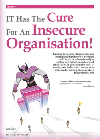 Security




IT Has The                             Cure
   Insecure
For An
Organisation!                          Ensuring the security of an organisation’s
                                          physical and digital assets is a complex
                                              task! It can't be achieved merely by
                                          building high walls of concrete around
                                       critical assets or by installing the latest IT
                                       security tools, feel experts. Here are some
                                         solutions that can help businesses keep
                                                               this problem at bay!


                                              “Let us not look back in anger or forward in
                                              fear, but around in awareness.”
                                                                             — James Thurber




Vandana Sharma
BenefIT Bureau



10   /   December 2009   /   BenefIT
 