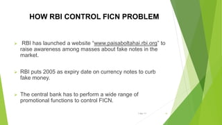 HOW RBI CONTROL FICN PROBLEM
 RBI has launched a website “www.paisaboltahai.rbi.org” to
raise awareness among masses about fake notes in the
market.
 RBI puts 2005 as expiry date on currency notes to curb
fake money.
 The central bank has to perform a wide range of
promotional functions to control FICN.
1-Mar-17 14
 