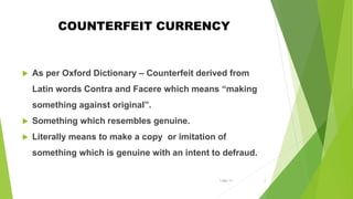 COUNTERFEIT CURRENCY
 As per Oxford Dictionary – Counterfeit derived from
Latin words Contra and Facere which means “making
something against original”.
 Something which resembles genuine.
 Literally means to make a copy or imitation of
something which is genuine with an intent to defraud.
1-Mar-17 2
 