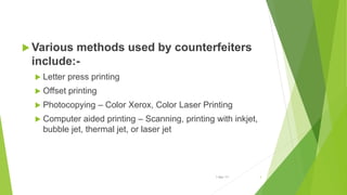 Various methods used by counterfeiters
include:-
 Letter press printing
 Offset printing
 Photocopying – Color Xerox, Color Laser Printing
 Computer aided printing – Scanning, printing with inkjet,
bubble jet, thermal jet, or laser jet
1-Mar-17 3
 