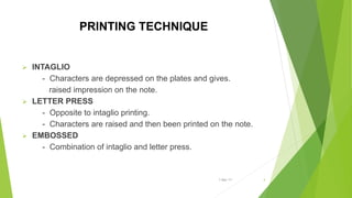 PRINTING TECHNIQUE
 INTAGLIO
- Characters are depressed on the plates and gives.
raised impression on the note.
 LETTER PRESS
- Opposite to intaglio printing.
- Characters are raised and then been printed on the note.
 EMBOSSED
- Combination of intaglio and letter press.
1-Mar-17 4
 