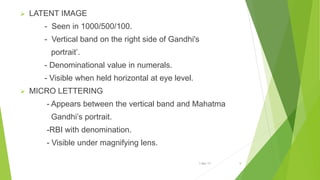  LATENT IMAGE
- Seen in 1000/500/100.
- Vertical band on the right side of Gandhi's
portrait’.
- Denominational value in numerals.
- Visible when held horizontal at eye level.
 MICRO LETTERING
- Appears between the vertical band and Mahatma
Gandhi’s portrait.
-RBI with denomination.
- Visible under magnifying lens.
1-Mar-17 9
 