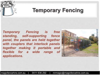 Temporary Fencing is free
standing, self-supporting fence
panel, the panels are held together
with couplers that interlock panels
together making it portable and
flexible for a wide range of
applications.
Temporary Fencing
magicfencehire.com.au | 0411 636 292 | mrmagic@magicfencehire.com.au
.
 