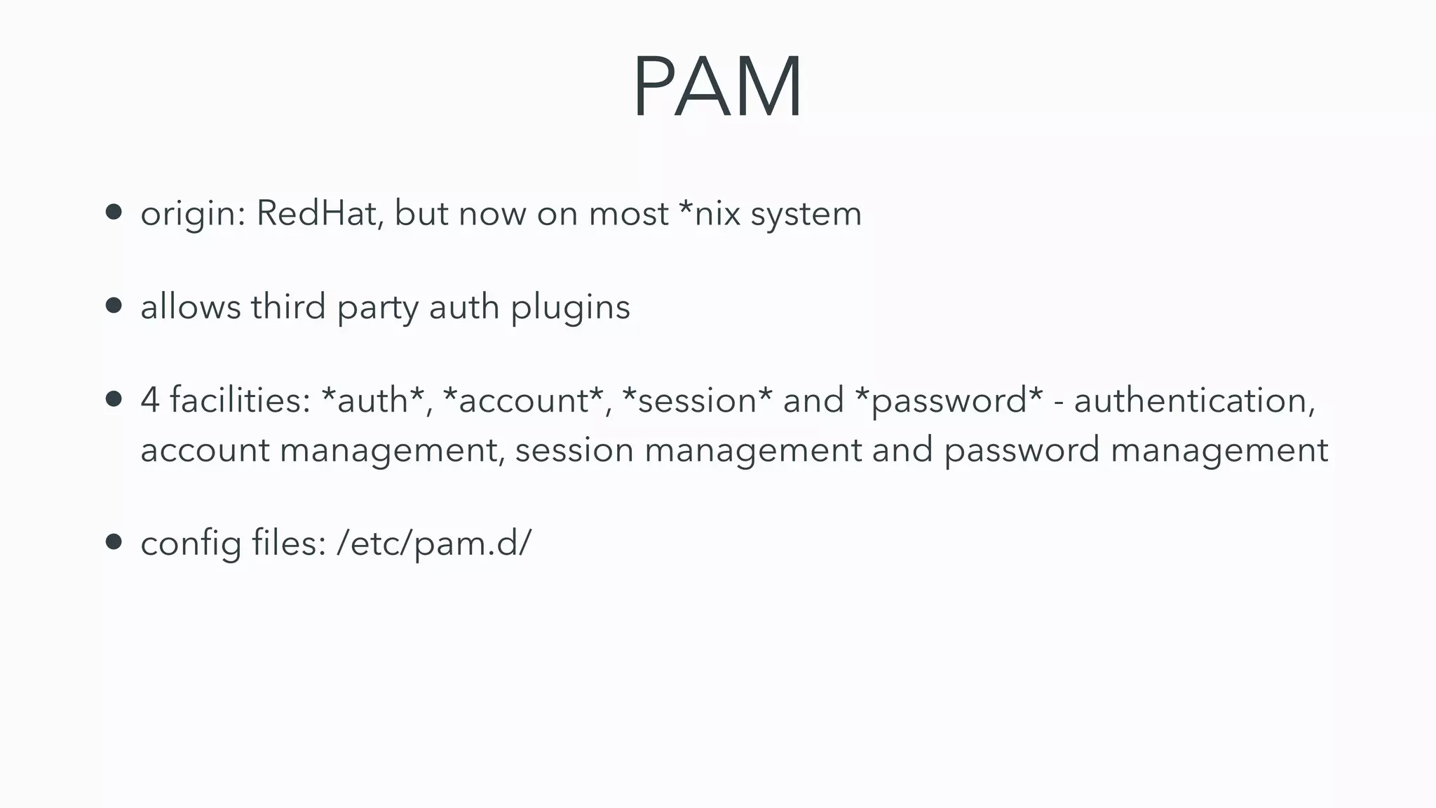 PAM
• origin: RedHat, but now on most *nix system


• allows third party auth plugins


• 4 facilities: *auth*, *account*, *session* and *password* - authentication,
account management, session management and password management


• con
fi
g
fi
les: /etc/pam.d/
 