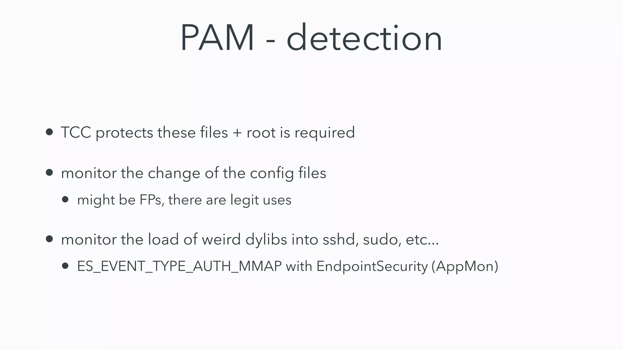 PAM - detection
• TCC protects these
fi
les + root is required


• monitor the change of the con
fi
g
fi
les


• might be FPs, there are legit uses


• monitor the load of weird dylibs into sshd, sudo, etc...


• ES_EVENT_TYPE_AUTH_MMAP with EndpointSecurity (AppMon)
 
