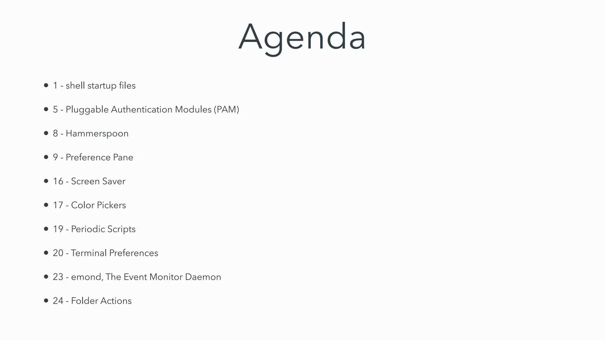 Agenda
• 1 - shell startup
fi
les


• 5 - Pluggable Authentication Modules (PAM)


• 8 - Hammerspoon


• 9 - Preference Pane


• 16 - Screen Saver


• 17 - Color Pickers


• 19 - Periodic Scripts


• 20 - Terminal Preferences


• 23 - emond, The Event Monitor Daemon


• 24 - Folder Actions
 