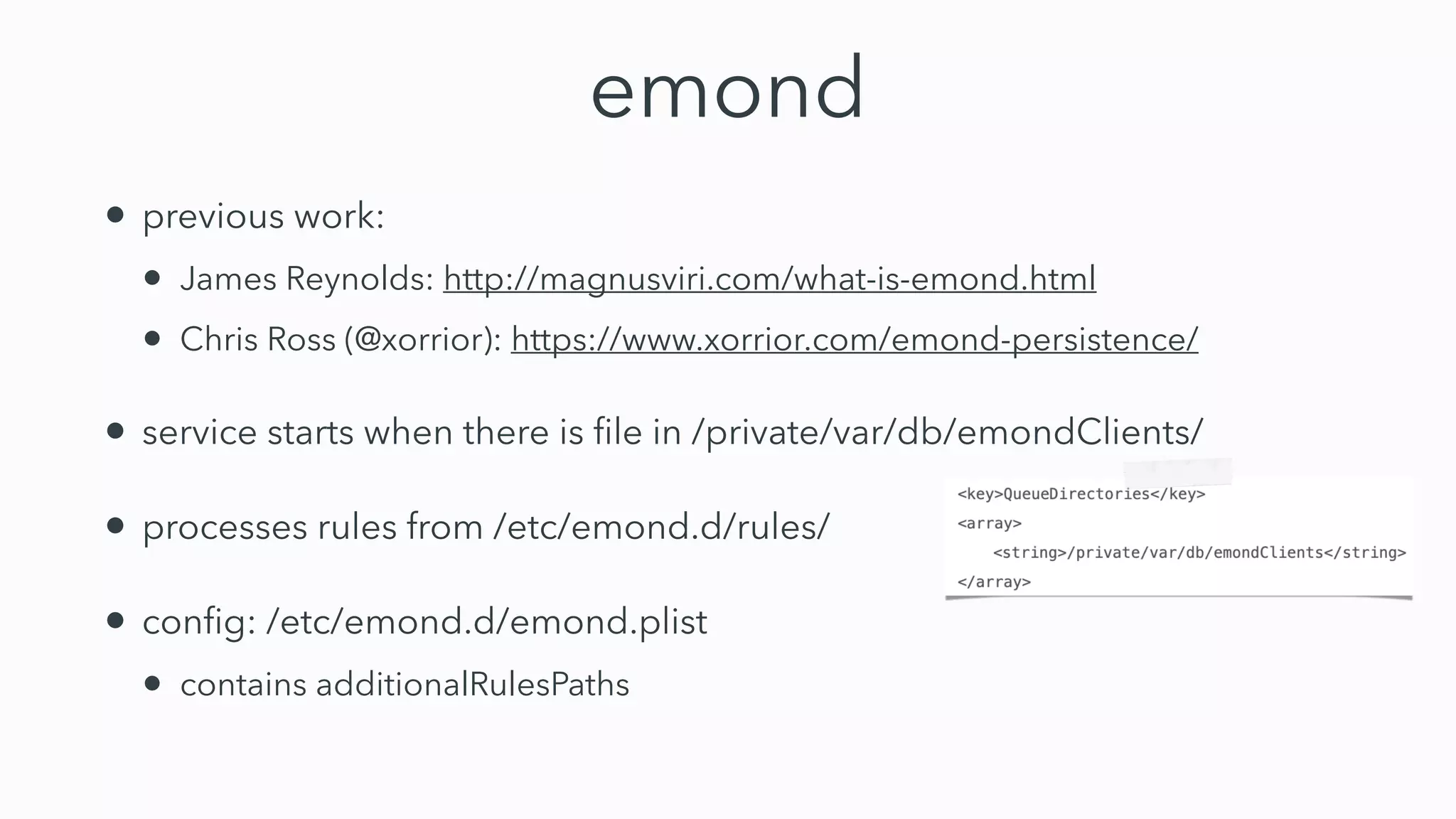 emond
• previous work:


• James Reynolds: http://magnusviri.com/what-is-emond.html


• Chris Ross (@xorrior): https://www.xorrior.com/emond-persistence/


• service starts when there is
fi
le in /private/var/db/emondClients/


• processes rules from /etc/emond.d/rules/


• con
fi
g: /etc/emond.d/emond.plist


• contains additionalRulesPaths
 