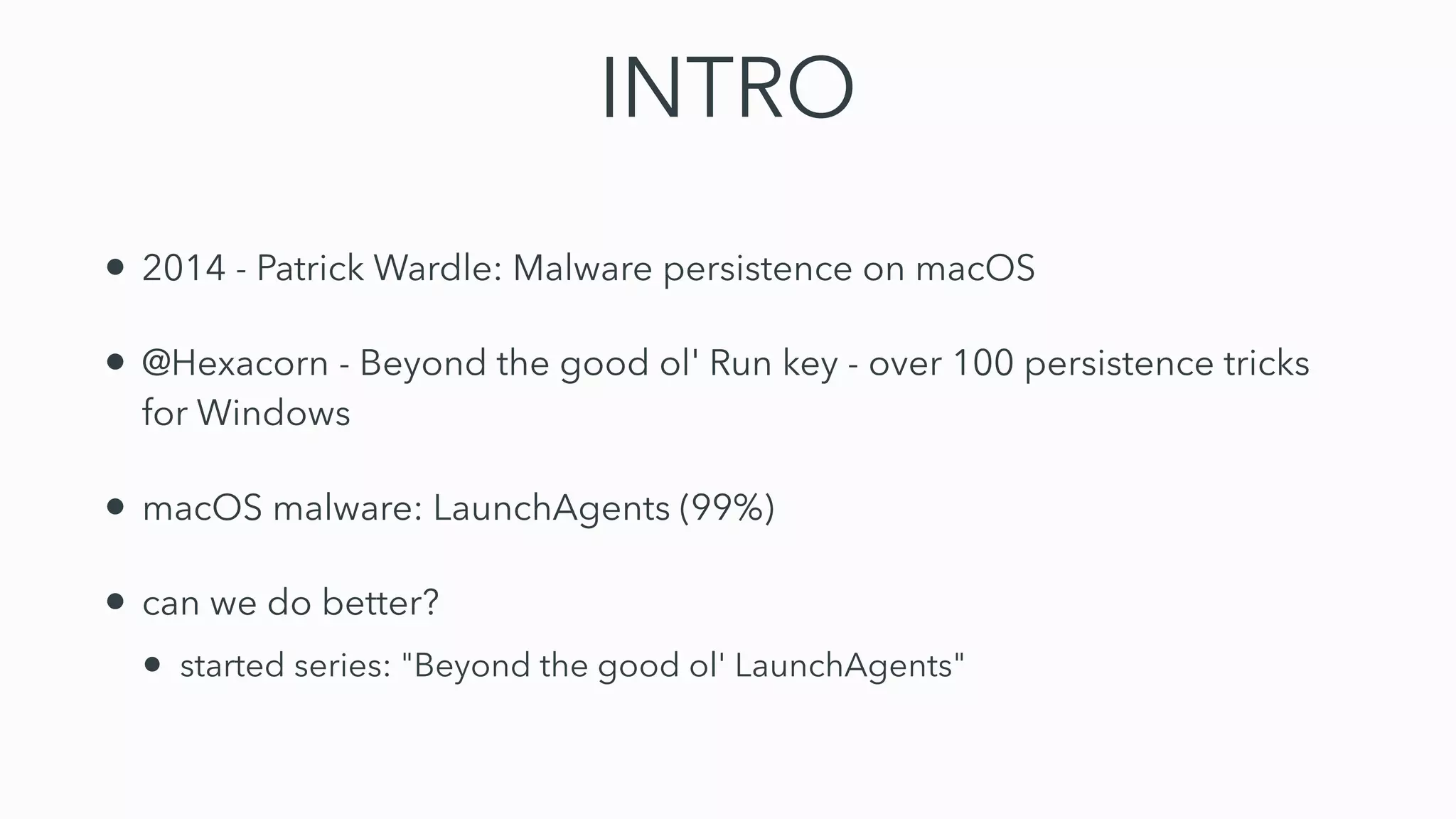 INTRO
• 2014 - Patrick Wardle: Malware persistence on macOS


• @Hexacorn - Beyond the good ol' Run key - over 100 persistence tricks
for Windows


• macOS malware: LaunchAgents (99%)


• can we do better?


• started series: "Beyond the good ol' LaunchAgents"
 