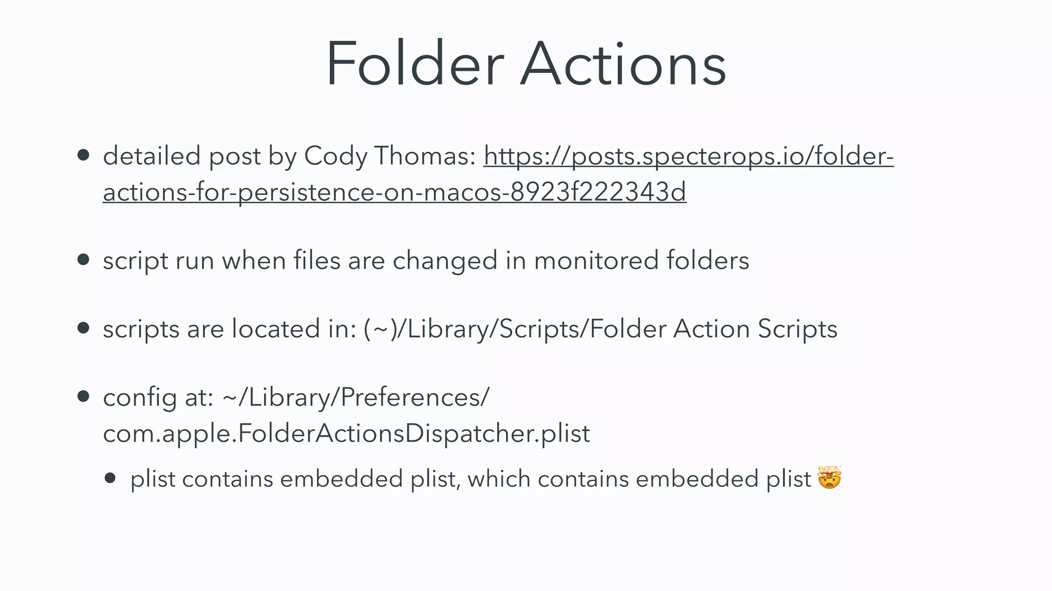 Folder Actions
• detailed post by Cody Thomas: https://posts.specterops.io/folder-
actions-for-persistence-on-macos-8923f222343d


• script run when
fi
les are changed in monitored folders


• scripts are located in: (~)/Library/Scripts/Folder Action Scripts


• con
fi
g at: ~/Library/Preferences/
com.apple.FolderActionsDispatcher.plist


• plist contains embedded plist, which contains embedded plist 🤯
 