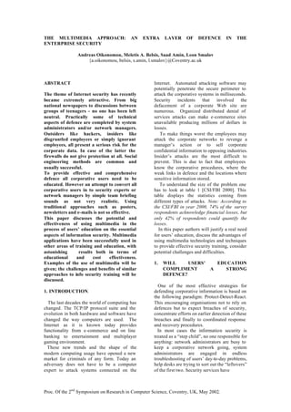 Proc. Of the 2nd
Symposium on Research in Computer Science, Coventry, UK, May 2002.
THE MULTIMEDIA APPROACH: AN EXTRA LAYER OF DEFENCE IN THE
ENTERPRISE SECURITY
Andreas Oikonomou, Meletis A. Belsis, Saad Amin, Leon Smalov
{a.oikonomou, belsis, s.amin, l.smalov}@Coventry.ac.uk
ABSTRACT
The theme of Internet security has recently
became extremely attractive. From big
national newspapers to discussions between
groups of teenagers - no one has been left
neutral. Practically some of technical
aspects of defence are completed by system
administrators and/or network managers.
Outsiders like hackers, insiders like
disgruntled employees or simply ignorant
employees, all present a serious risk for the
corporate data. In case of the latter the
firewalls do not give protection at all. Social
engineering methods are common and
usually successful.
To provide effective and comprehensive
defence all corporative users need to be
educated. However an attempt to convert all
corporative users in to security experts or
network managers by simple team briefing
sounds as not very realistic. Using
traditional approaches such as posters,
newsletters and e-mails is not so effective.
This paper discusses the potential and
effectiveness of using multimedia in the
process of users’ education on the essential
aspects of information security. Multimedia
applications have been successfully used in
other areas of training and education, with
astonishing results both in terms of
educational and cost effectiveness.
Examples of the use of multimedia will be
given; the challenges and benefits of similar
approaches to info security training will be
discussed.
1. INTRODUCTION.
The last decades the world of computing has
changed. The TCP/IP protocol suite and the
evolution in both hardware and software have
changed the way computers are used. The
Internet as it is known today provides
functionality from e-commerce and on line
banking to entertainment and multiplayer
gaming environment.
These new trends and the shape of the
modern computing usage have opened a new
market for criminals of any form. Today an
adversary does not have to be a computer
expert to attack systems connected on the
Internet. Automated attacking software may
potentially penetrate the secure perimeter to
attack the corporative systems in milliseconds.
Security incidents that involved the
defacement of a corporate Web site are
numerous. Organized distributed denial of
services attacks can make e-commerce sites
unavailable producing millions of dollars in
losses.
To make things worst the employees may
attack the corporate networks to revenge a
manager’s action or to sell corporate
confidential information to opposing industries.
Insider’s attacks are the most difficult to
prevent. This is due to fact that employees
know the corporative procedures, where the
weak links in defence and the locations where
sensitive information stored.
To understand the size of the problem one
has to look at table 1 [CSI/FBI 2000]. This
table displays the statistics coming from
different types of attacks. Note: According to
the CSI/FBI in year 2000, 74% of the survey
respondents acknowledge financial losses, but
only 42% of respondents could quantify the
losses.
In this paper authors will justify a real need
for users’ education, discuss the advantages of
using multimedia technologies and techniques
to provide effective security training, consider
potential challenges and difficulties.
1. WILL USERS’ EDUCATION
COMPLIMENT A STRONG
DEFENCE?
One of the most effective strategies for
defending corporative information is based on
the following paradigm: Protect-Detect-React.
This encouraging organisations not to rely on
defences but to expect breaches of security,
concentrate efforts on earlier detection of these
breaches and finally to coordinated response
and recovery procedures.
In most cases the information security is
treated as a “step child”, no one responsible for
anything: network administrators are busy to
keep a corporative network going, system
administrators are engaged in endless
troubleshooting of users’ day-to-day problems,
help desks are trying to sort out the “leftovers”
of the first two. Security services have
 