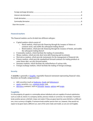 Foreign exchange derivative ................................................................................................................. 8
     Interest rate derivative ......................................................................................................................... 8
     Credit derivative.................................................................................................................................... 8
     Commodity Derivative .......................................................................................................................... 8
  Over-the-counter ...................................................................................................................................... 8




Financial markets

The financial markets can be divided into different subtypes:

          Capital markets which consist of:
              o Stock markets, which provide financing through the issuance of shares or
                 common stock, and enable the subsequent trading thereof.
              o Bond markets, which provide financing through the issuance of bonds, and enable
                 the subsequent trading thereof.
          Commodity markets, which facilitate the trading of commodities.
          Money markets, which provide short term debt financing and investment.
          Derivatives markets, which provide instruments for the management of financial risk.
          Futures markets, which provide standardized forward contracts for trading products at
          some future date; see also forward market.
          Insurance markets, which facilitate the redistribution of various risks.
          Foreign exchange markets, which facilitate the trading of foreign exchange.


Security

A security is generally a fungible, negotiable financial instrument representing financial value.
Securities are broadly categorized into:

          debt securities (such as banknotes, bonds and debentures),
          equity securities, e.g., common stocks; and,
          derivative contracts, such as forwards, futures, options and swaps.


Fungibility
It is the property of a good or a commodity whose individual units are capable of mutual substitution,
such as crude oil, shares in a company, bonds, precious metals or currencies. For example, if someone
lends another person a $10 bill, it does not matter if they are given back the same $10 bill or a different
one, since currency is fungible; if someone lends another person their car, however, they would not
expect to be given back a different car, even of the same make and model, as cars are not fungible.
 