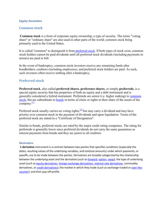 Equity Securities

Common stock

 Common stock is a form of corporate equity ownership, a type of security. The terms "voting
share" or "ordinary share" are also used in other parts of the world; common stock being
primarily used in the United States.

It is called "common" to distinguish it from preferred stock. If both types of stock exist, common
stock holders cannot be paid dividends until all preferred stock dividends (including payments in
arrears) are paid in full.

In the event of bankruptcy, common stock investors receive any remaining funds after
bondholders, creditors (including employees), and preferred stock holders are paid. As such,
such investors often receive nothing after a bankruptcy.

Preferred stock

Preferred stock, also called preferred shares, preference shares, or simply preferreds, is a
special equity security that has properties of both an equity and a debt instrument and is
generally considered a hybrid instrument. Preferreds are senior (i.e. higher ranking) to common
stock, but are subordinate to bonds in terms of claim or rights to their share of the assets of the
company.[1]

Preferred stock usually carries no voting rights,[2] but may carry a dividend and may have
priority over common stock in the payment of dividends and upon liquidation. Terms of the
preferred stock are stated in a "Certificate of Designation".

Similar to bonds, preferred stocks are rated by the major credit rating companies. The rating for
preferreds is generally lower since preferred dividends do not carry the same guarantees as
interest payments from bonds and they are junior to all creditors


Derivative
 A derivative instrument is a contract between two parties that specifies conditions (especially the
dates, resulting values of the underlying variables, and notional amounts) under which payments, or
payoffs, are to be made between the parties. Derivatives are broadly categorized by the relationship
between the underlying asset and the derivative (such as forward, option, swap); the type of underlying
asset (such as equity derivatives, foreign exchange derivatives, interest rate derivatives, commodity
derivatives, or credit derivatives); the market in which they trade (such as exchange-traded or over-the-
counter); and their pay-off profile.
 