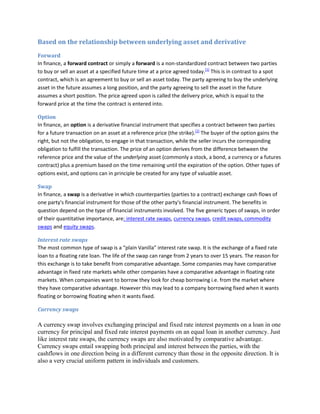 Based on the relationship between underlying asset and derivative
Forward
In finance, a forward contract or simply a forward is a non-standardized contract between two parties
to buy or sell an asset at a specified future time at a price agreed today.[1] This is in contrast to a spot
contract, which is an agreement to buy or sell an asset today. The party agreeing to buy the underlying
asset in the future assumes a long position, and the party agreeing to sell the asset in the future
assumes a short position. The price agreed upon is called the delivery price, which is equal to the
forward price at the time the contract is entered into.

Option
In finance, an option is a derivative financial instrument that specifies a contract between two parties
for a future transaction on an asset at a reference price (the strike).[1] The buyer of the option gains the
right, but not the obligation, to engage in that transaction, while the seller incurs the corresponding
obligation to fulfill the transaction. The price of an option derives from the difference between the
reference price and the value of the underlying asset (commonly a stock, a bond, a currency or a futures
contract) plus a premium based on the time remaining until the expiration of the option. Other types of
options exist, and options can in principle be created for any type of valuable asset.

Swap
In finance, a swap is a derivative in which counterparties (parties to a contract) exchange cash flows of
one party's financial instrument for those of the other party's financial instrument. The benefits in
question depend on the type of financial instruments involved. The five generic types of swaps, in order
of their quantitative importance, are: interest rate swaps, currency swaps, credit swaps, commodity
swaps and equity swaps.

Interest rate swaps
The most common type of swap is a “plain Vanilla” interest rate swap. It is the exchange of a fixed rate
loan to a floating rate loan. The life of the swap can range from 2 years to over 15 years. The reason for
this exchange is to take benefit from comparative advantage. Some companies may have comparative
advantage in fixed rate markets while other companies have a comparative advantage in floating rate
markets. When companies want to borrow they look for cheap borrowing i.e. from the market where
they have comparative advantage. However this may lead to a company borrowing fixed when it wants
floating or borrowing floating when it wants fixed.

Currency swaps

A currency swap involves exchanging principal and fixed rate interest payments on a loan in one
currency for principal and fixed rate interest payments on an equal loan in another currency. Just
like interest rate swaps, the currency swaps are also motivated by comparative advantage.
Currency swaps entail swapping both principal and interest between the parties, with the
cashflows in one direction being in a different currency than those in the opposite direction. It is
also a very crucial uniform pattern in individuals and customers.
 